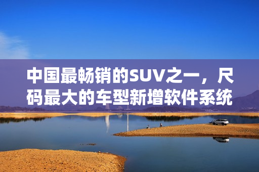中國(guó)最暢銷的SUV之一，尺碼最大的車型新增軟件系統(tǒng)，駕駛更智能化