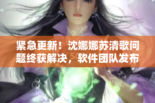 緊急更新！沈娜娜蘇清歌問(wèn)題終獲解決，軟件團(tuán)隊(duì)發(fā)布最新火熱版本
