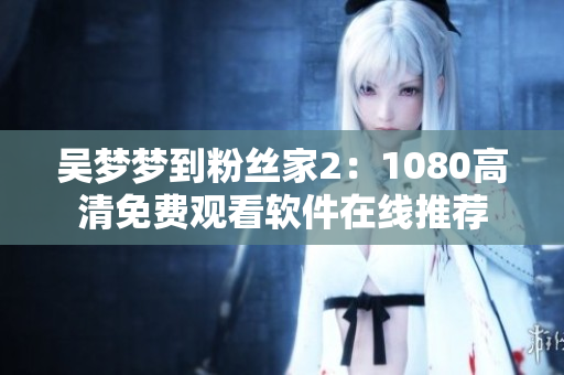 吳夢夢到粉絲家2：1080高清免費觀看軟件在線推薦