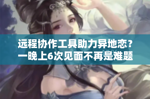 遠程協(xié)作工具助力異地戀？一晚上6次見面不再是難題！