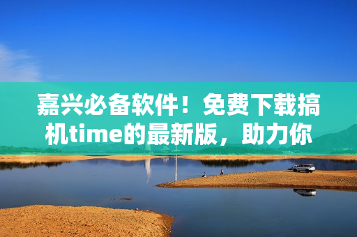 嘉興必備軟件！免費下載搞機time的最新版，助力你更高效的生活！
