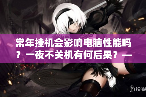 常年掛機會影響電腦性能嗎？一夜不關(guān)機有何后果？——來自知乎的探討
