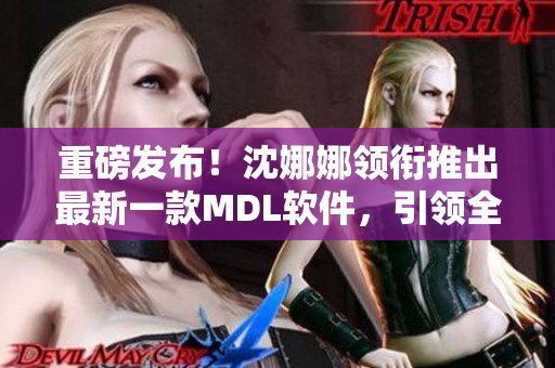 重磅發(fā)布！沈娜娜領(lǐng)銜推出最新一款MDL軟件，引領(lǐng)全球數(shù)碼時代！