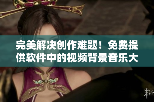 完美解決創(chuàng)作難題！免費提供軟件中的視頻背景音樂大合集