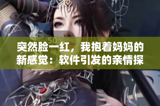 突然臉一紅，我抱著媽媽的新感覺：軟件引發(fā)的親情探索