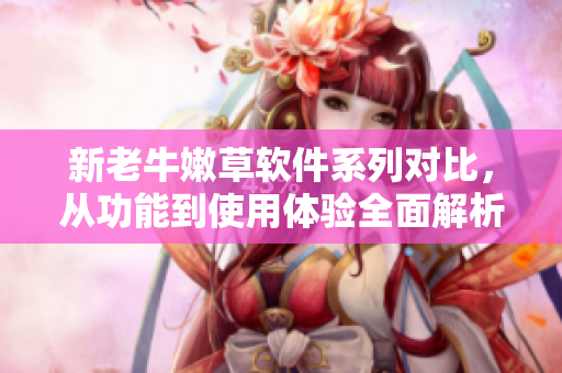新老牛嫩草軟件系列對(duì)比，從功能到使用體驗(yàn)全面解析
