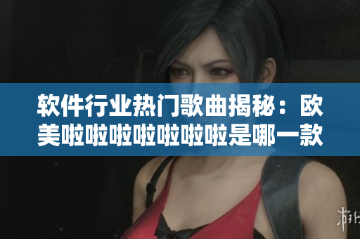 軟件行業(yè)熱門歌曲揭秘：歐美啦啦啦啦啦啦啦是哪一款軟件的主題曲？