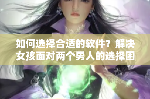 如何選擇合適的軟件？解決女孩面對(duì)兩個(gè)男人的選擇困境