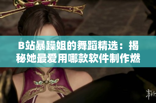 B站暴躁姐的舞蹈精選：揭秘她最愛用哪款軟件制作燃爆視頻！