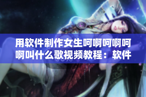 用軟件制作女生呵啊呵啊呵啊叫什么歌視頻教程：軟件推薦和制作步驟