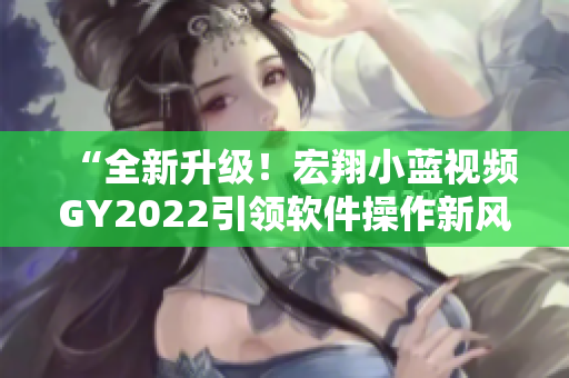 “全新升級！宏翔小藍視頻GY2022引領軟件操作新風尚！”