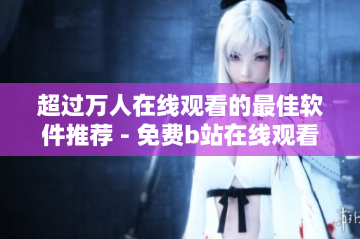 超過(guò)萬(wàn)人在線觀看的最佳軟件推薦 - 免費(fèi)b站在線觀看人數(shù)在哪兒