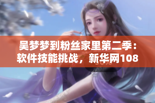吳夢夢到粉絲家里第二季：軟件技能挑戰(zhàn)，新華網(wǎng)1080全新故事