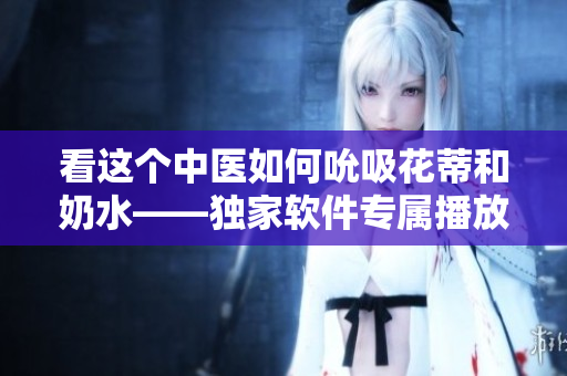看這個(gè)中醫(yī)如何吮吸花蒂和奶水——獨(dú)家軟件專(zhuān)屬播放！