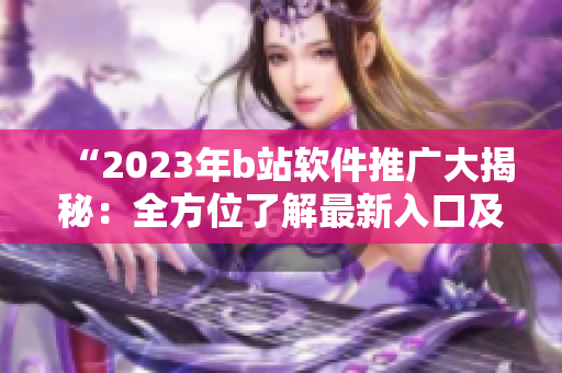 “2023年b站軟件推廣大揭秘：全方位了解最新入口及使用技巧！”