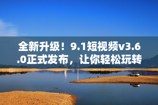 全新升級(jí)！9.1短視頻v3.6.0正式發(fā)布，讓你輕松玩轉(zhuǎn)短視頻！