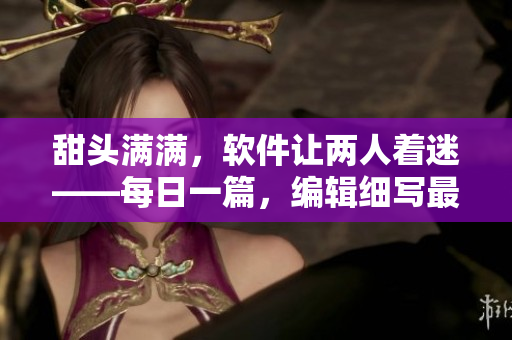 甜頭滿滿，軟件讓兩人著迷——每日一篇，編輯細(xì)寫(xiě)最新科技進(jìn)展