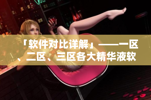 「軟件對(duì)比詳解」——一區(qū)、二區(qū)、三區(qū)各大精華液軟件有什么區(qū)別？