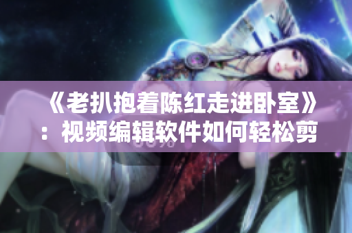 《老扒抱著陳紅走進(jìn)臥室》：視頻編輯軟件如何輕松剪輯？