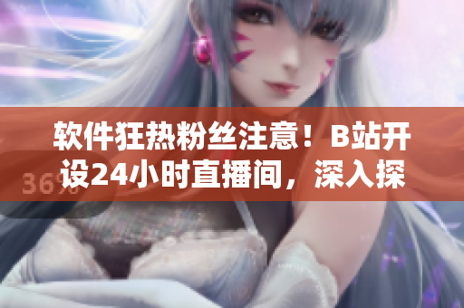 軟件狂熱粉絲注意！B站開(kāi)設(shè)24小時(shí)直播間，深入探索軟件技術(shù)、產(chǎn)品與文化