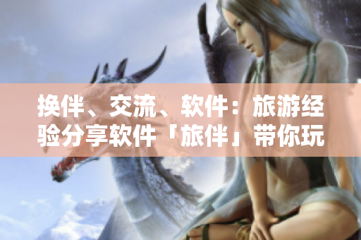 換伴、交流、軟件：旅游經(jīng)驗(yàn)分享軟件「旅伴」帶你玩轉(zhuǎn)世界