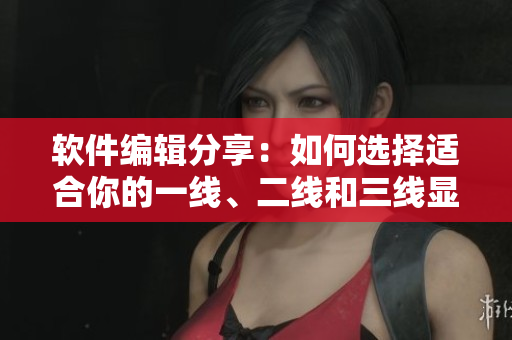 軟件編輯分享：如何選擇適合你的一線、二線和三線顯卡？