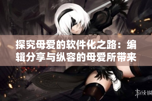 探究母愛的軟件化之路：編輯分享與縱容的母愛所帶來的啟示