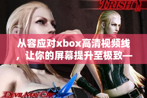 從容應對xbox高清視頻線，讓你的屏幕提升至極致——軟件使用指南