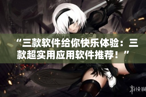“三款軟件給你快樂(lè)體驗(yàn)：三款超實(shí)用應(yīng)用軟件推薦！”