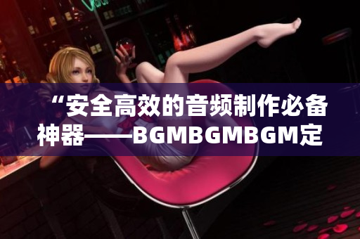 “安全高效的音頻制作必備神器——BGMBGMBGM定價正式公布”