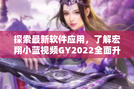 探索最新軟件應(yīng)用，了解宏翔小藍視頻GY2022全面升級的亮點