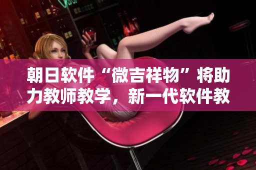朝日軟件“微吉祥物”將助力教師教學(xué)，新一代軟件教育引領(lǐng)者誕生！