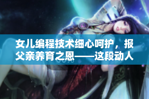 女兒編程技術(shù)細(xì)心呵護(hù)，報(bào)父親養(yǎng)育之恩——這段動人親情故事引發(fā)思考