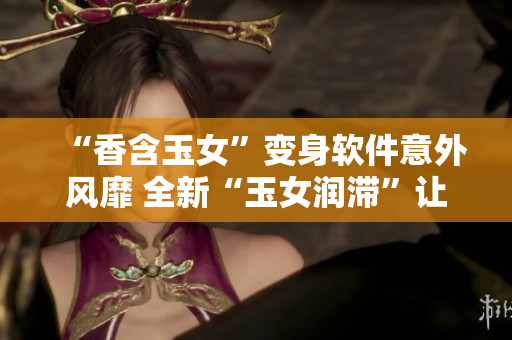 “香含玉女”變身軟件意外風(fēng)靡 全新“玉女潤(rùn)滯”讓你的文件更加精美呈現(xiàn)