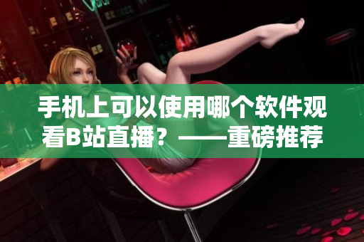 手機(jī)上可以使用哪個(gè)軟件觀看B站直播？——重磅推薦！