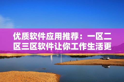 優(yōu)質(zhì)軟件應(yīng)用推薦：一區(qū)二區(qū)三區(qū)軟件讓你工作生活更輕松