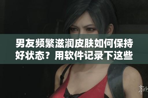 男友頻繁滋潤皮膚如何保持好狀態(tài)？用軟件記錄下這些護(hù)膚秘籍！