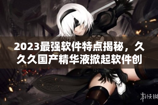 2023最強軟件特點揭秘，久久久國產(chǎn)精華液掀起軟件創(chuàng)新新浪潮