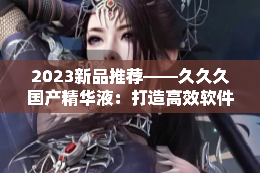 2023新品推薦——久久久國(guó)產(chǎn)精華液：打造高效軟件開發(fā)必備利器