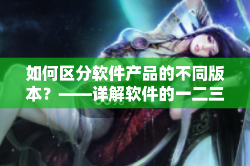 如何區(qū)分軟件產(chǎn)品的不同版本？——詳解軟件的一二三區(qū)別