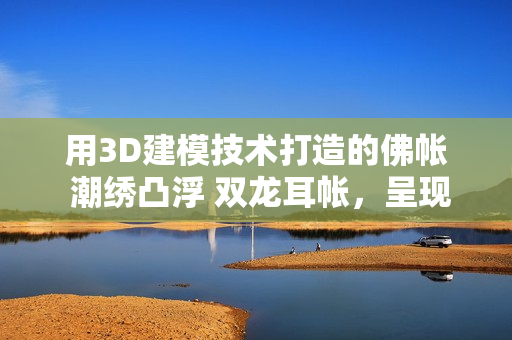 用3D建模技術(shù)打造的佛帳 潮繡凸浮 雙龍耳帳，呈現(xiàn)逼真效果