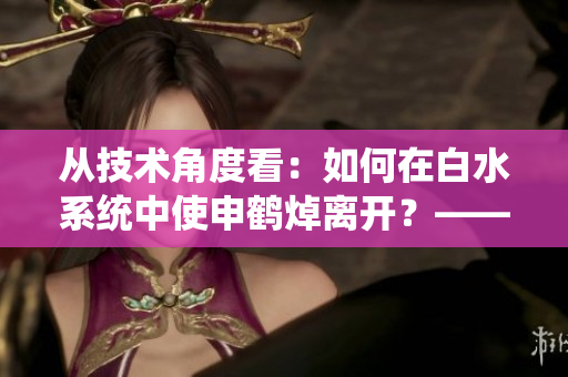 從技術(shù)角度看：如何在白水系統(tǒng)中使申鶴焯離開？——一個(gè)編輯的思考