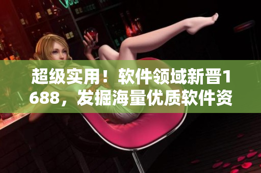 超級(jí)實(shí)用！軟件領(lǐng)域新晉1688，發(fā)掘海量?jī)?yōu)質(zhì)軟件資源