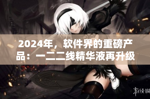 2024年，軟件界的重磅產(chǎn)品：一二二線精華液再升級