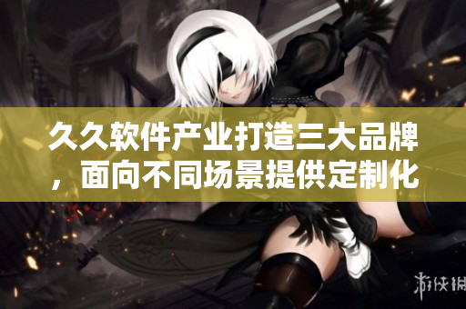 久久軟件產(chǎn)業(yè)打造三大品牌，面向不同場(chǎng)景提供定制化解決方案