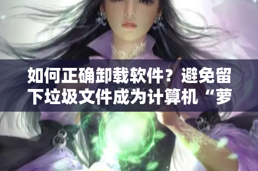如何正確卸載軟件？避免留下垃圾文件成為計(jì)算機(jī)“蘿卜”！
