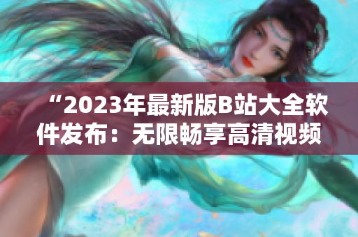 “2023年最新版B站大全軟件發(fā)布：無限暢享高清視頻內(nèi)容！”