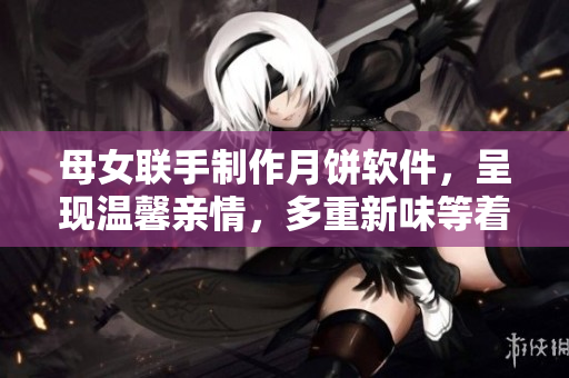 母女聯(lián)手制作月餅軟件，呈現(xiàn)溫馨親情，多重新味等著你！