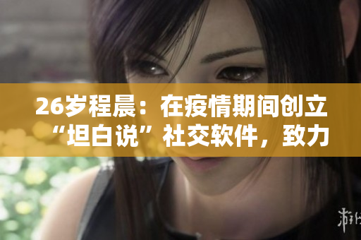 26歲程晨：在疫情期間創(chuàng)立“坦白說”社交軟件，致力于心理健康