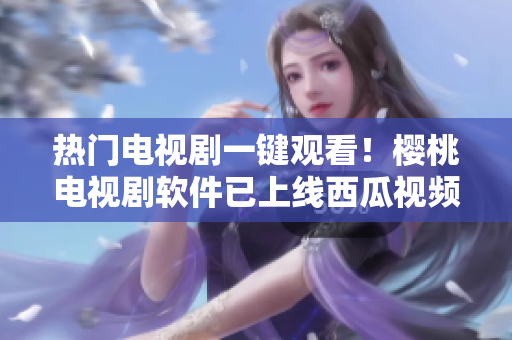 熱門電視劇一鍵觀看！櫻桃電視劇軟件已上線西瓜視頻，免費暢享